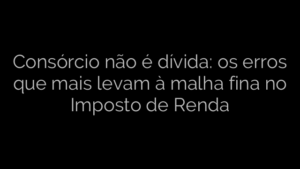 ​Consórcio não é dívida: os erros que mais levam à malha fina no Imposto de Renda 